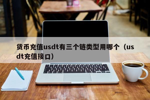 货币充值usdt有三个链类型用哪个(usdt充值接口)