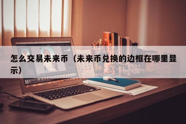 怎么交易未来币(未来币兑换的边框在哪里显示)