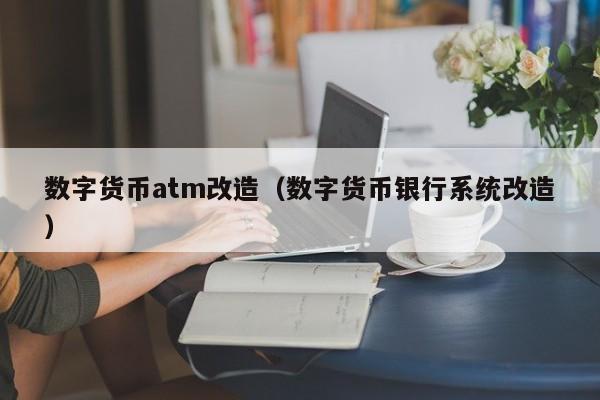 数字货币atm改造(数字货币银行系统改造)